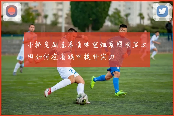 小桥皂剧落幕黄蜂重组意图明显太阳如何在省钱中提升实力