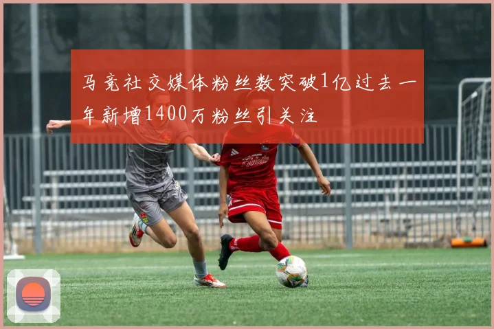 马竞社交媒体粉丝数突破1亿过去一年新增1400万粉丝引关注