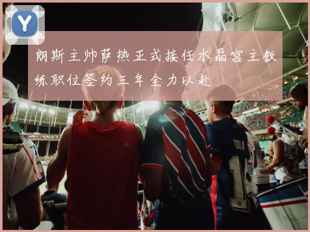 朗斯主帅萨热正式接任水晶宫主教练职位签约三年全力以赴