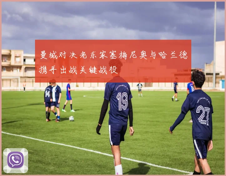 曼城对决老东家塞梅尼奥与哈兰德携手出战关键战役