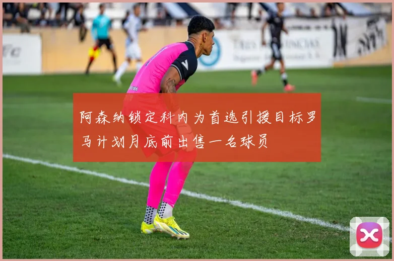 阿森纳锁定科内为首选引援目标罗马计划月底前出售一名球员
