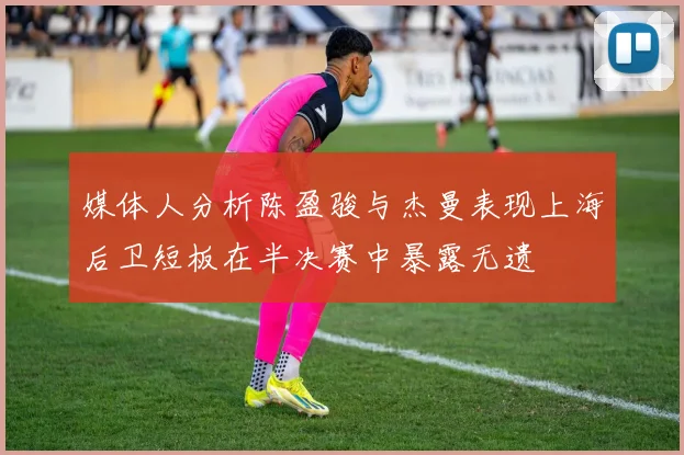 媒体人分析陈盈骏与杰曼表现上海后卫短板在半决赛中暴露无遗