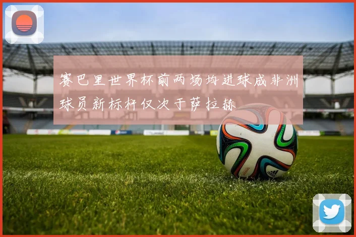 赛巴里世界杯前两场均进球成非洲球员新标杆仅次于萨拉赫