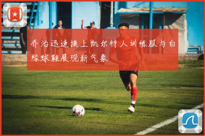 乔治迅速换上凯尔特人训练服与白绿球鞋展现新气象