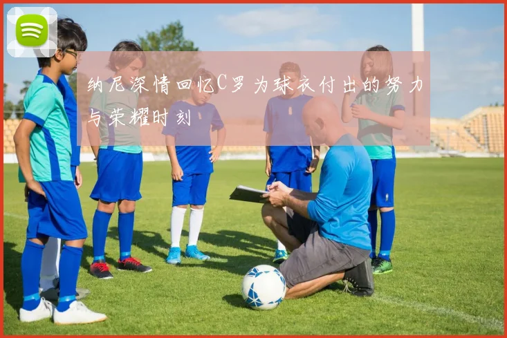 纳尼深情回忆C罗为球衣付出的努力与荣耀时刻