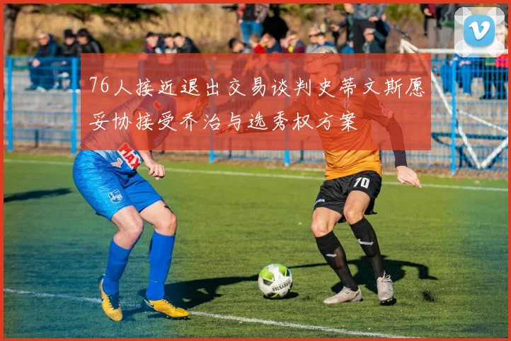 76人接近退出交易谈判史蒂文斯愿妥协接受乔治与选秀权方案