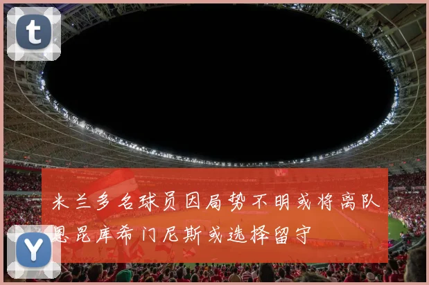 米兰多名球员因局势不明或将离队恩昆库希门尼斯或选择留守