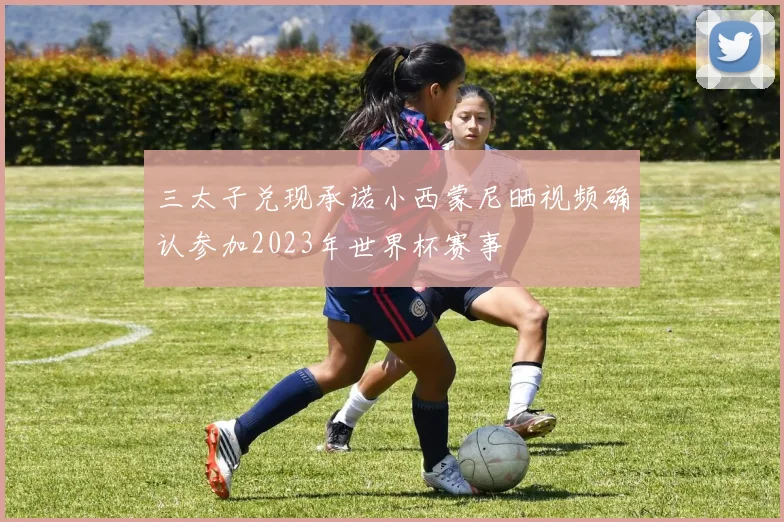 三太子兑现承诺小西蒙尼晒视频确认参加2023年世界杯赛事