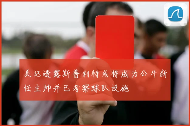 美记透露斯普利特或将成为公牛新任主帅并已考察球队设施